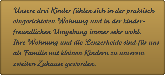 Unsere drei Kinder fühlen sich in der praktisch eingerichteten Wohnung und in der kinderfreundlichen Umgebung immer sehr wohl. Ihre Wohnung und die Lenzerheide sind für uns als Familie mit kleinen Kindern zu unserem zweiten Zuhause geworden.